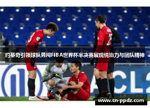 约基奇引领球队勇闯FIBA世界杯半决赛展现统治力与团队精神