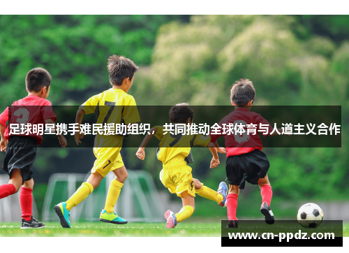 足球明星携手难民援助组织，共同推动全球体育与人道主义合作