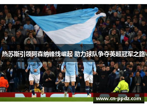 热苏斯引领阿森纳锋线崛起 助力球队争夺英超冠军之路