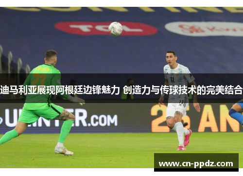 迪马利亚展现阿根廷边锋魅力 创造力与传球技术的完美结合