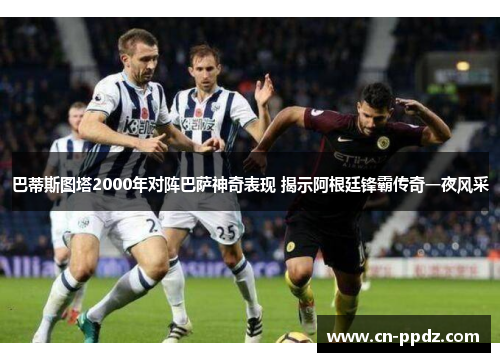 巴蒂斯图塔2000年对阵巴萨神奇表现 揭示阿根廷锋霸传奇一夜风采