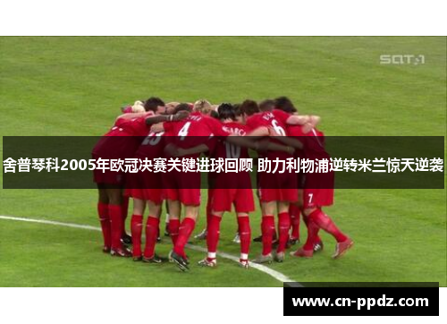 舍普琴科2005年欧冠决赛关键进球回顾 助力利物浦逆转米兰惊天逆袭