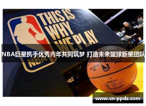 NBA巨星携手优秀青年共同筑梦 打造未来篮球新星团队