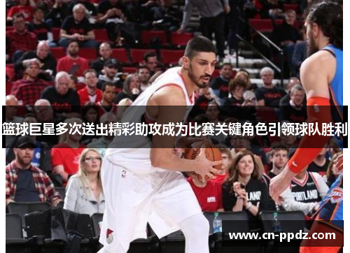 篮球巨星多次送出精彩助攻成为比赛关键角色引领球队胜利