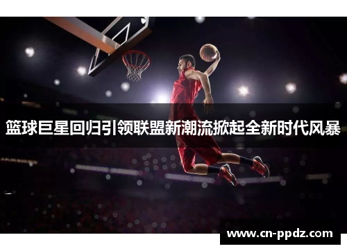 篮球巨星回归引领联盟新潮流掀起全新时代风暴