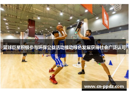 篮球巨星积极参与环保公益活动推动绿色发展获得社会广泛认可