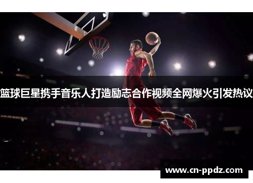 篮球巨星携手音乐人打造励志合作视频全网爆火引发热议