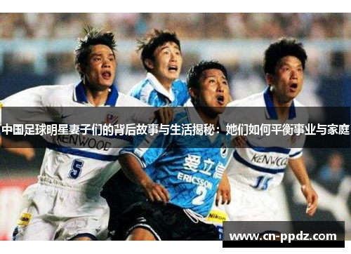 中国足球明星妻子们的背后故事与生活揭秘：她们如何平衡事业与家庭