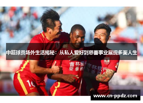 中超球员场外生活揭秘：从私人爱好到慈善事业展现多面人生