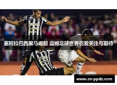 塞阿拉巴西黑马崛起 震撼足球世界引发关注与期待