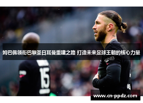 姆巴佩领衔巴黎圣日耳曼重建之路 打造未来足球王朝的核心力量