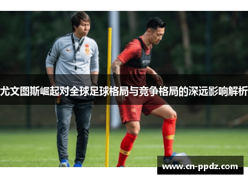 尤文图斯崛起对全球足球格局与竞争格局的深远影响解析