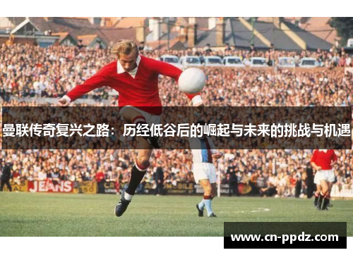曼联传奇复兴之路：历经低谷后的崛起与未来的挑战与机遇