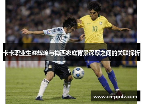 卡卡职业生涯辉煌与梅西家庭背景深厚之间的关联探析