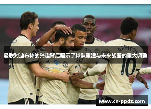 曼联对迪布林的兴趣背后暗示了球队重建与未来战略的重大调整