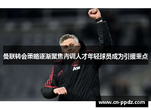 曼联转会策略逐渐聚焦青训人才年轻球员成为引援重点