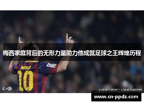 梅西家庭背后的无形力量助力他成就足球之王辉煌历程