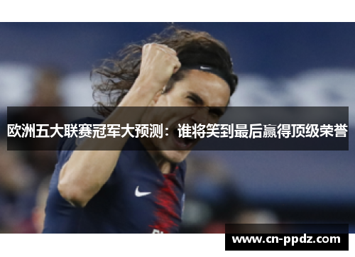 欧洲五大联赛冠军大预测:谁将笑到最后赢得顶级荣誉 欧洲五大联赛冠军大预测:谁将笑到最后赢得顶级荣誉