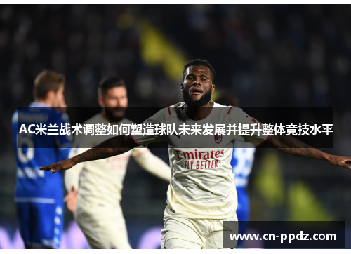 AC米兰战术调整如何塑造球队未来发展并提升整体竞技水平