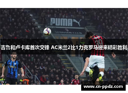 吉鲁和卢卡库首次交锋 AC米兰2比1力克罗马迎来精彩胜利 吉鲁和卢卡库首次交锋 AC米兰2比1力克罗马迎来精彩胜利