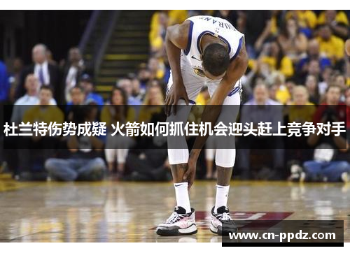 杜兰特伤势成疑 火箭如何抓住机会迎头赶上竞争对手 杜兰特伤势成疑 火箭如何抓住机会迎头赶上竞争对手