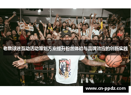 老詹球迷互动活动策划方案提升粉丝体验与品牌效应的创新实践