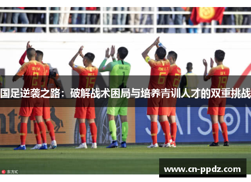 国足逆袭之路:破解战术困局与培养青训人才的双重挑战 国足逆袭之路:破解战术困局与培养青训人才的双重挑战