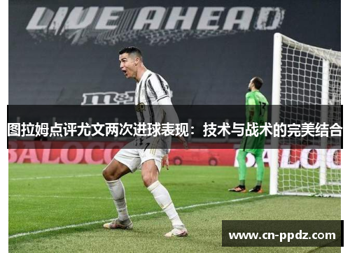 图拉姆点评尤文两次进球表现：技术与战术的完美结合