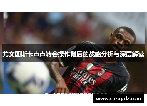 尤文图斯卡卢卢转会操作背后的战略分析与深层解读