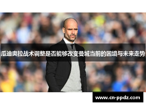 瓜迪奥拉战术调整是否能够改变曼城当前的困境与未来走势
