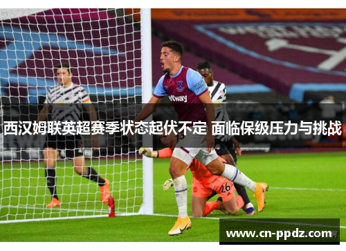 西汉姆联英超赛季状态起伏不定 面临保级压力与挑战 西汉姆联英超赛季状态起伏不定 面临保级压力与挑战