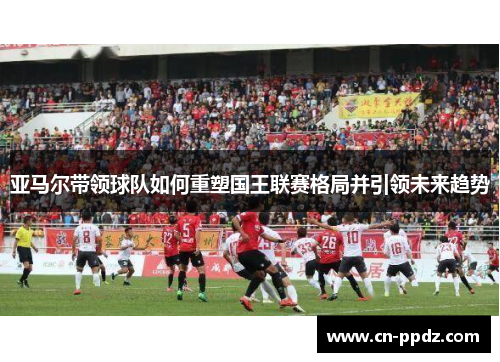 亚马尔带领球队如何重塑国王联赛格局并引领未来趋势