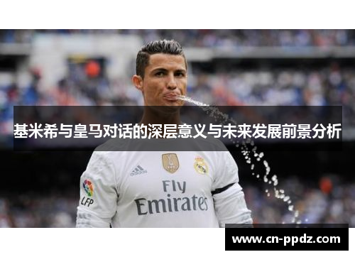 基米希与皇马对话的深层意义与未来发展前景分析 基米希与皇马对话的深层意义与未来发展前景分析