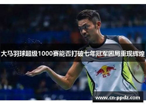 大马羽球超级1000赛能否打破七年冠军困局重现辉煌
