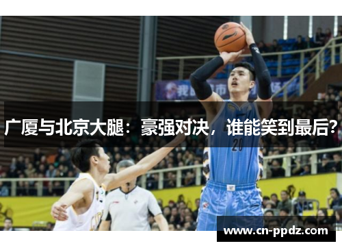 广厦与北京大腿:豪强对决,谁能笑到最后? 广厦与北京大腿:豪强对决,谁能笑到最后?