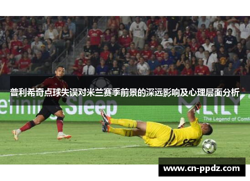 普利希奇点球失误对米兰赛季前景的深远影响及心理层面分析 普利希奇点球失误对米兰赛季前景的深远影响及心理层面分析