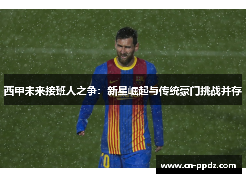 西甲未来接班人之争：新星崛起与传统豪门挑战并存