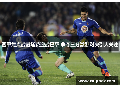西甲焦点战赫塔费迎战巴萨 争夺三分激烈对决引人关注