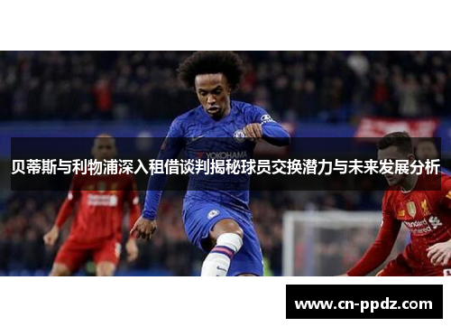 贝蒂斯与利物浦深入租借谈判揭秘球员交换潜力与未来发展分析