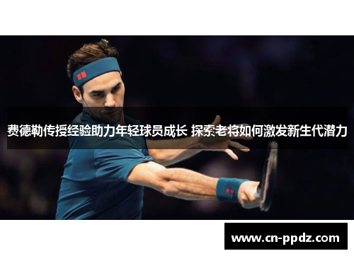 费德勒传授经验助力年轻球员成长 探索老将如何激发新生代潜力