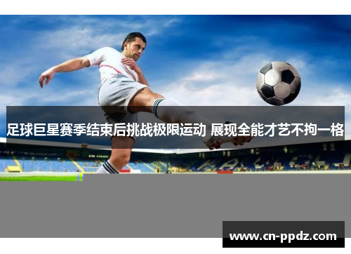 足球巨星赛季结束后挑战极限运动 展现全能才艺不拘一格