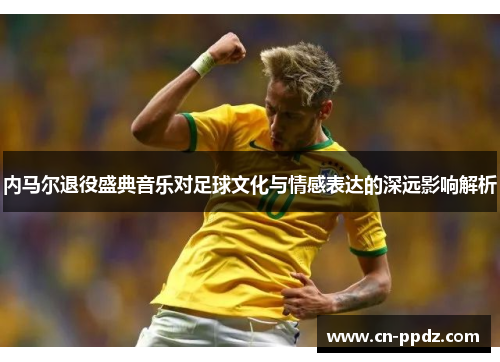 内马尔退役盛典音乐对足球文化与情感表达的深远影响解析