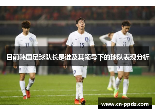 目前韩国足球队长是谁及其领导下的球队表现分析