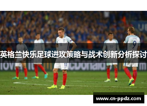 英格兰快乐足球进攻策略与战术创新分析探讨 英格兰快乐足球进攻策略与战术创新分析探讨