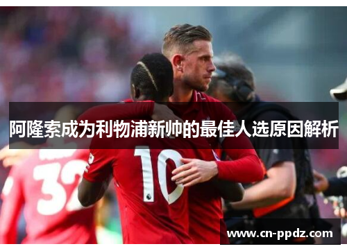 阿隆索成为利物浦新帅的最佳人选原因解析 阿隆索成为利物浦新帅的最佳人选原因解析
