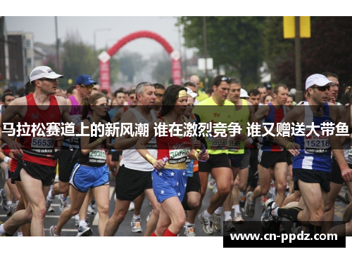 马拉松赛道上的新风潮 谁在激烈竞争 谁又赠送大带鱼