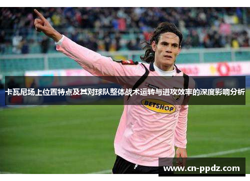 卡瓦尼场上位置特点及其对球队整体战术运转与进攻效率的深度影响分析