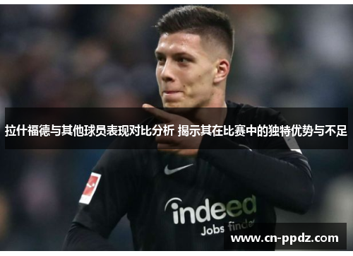 拉什福德与其他球员表现对比分析 揭示其在比赛中的独特优势与不足