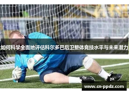 如何科学全面地评估科尔多巴后卫整体竞技水平与未来潜力 如何科学全面地评估科尔多巴后卫整体竞技水平与未来潜力
