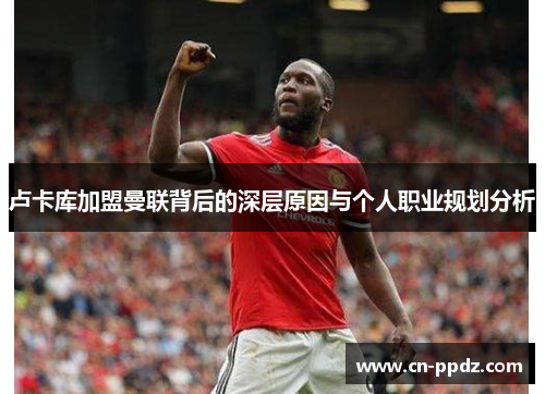 卢卡库加盟曼联背后的深层原因与个人职业规划分析 卢卡库加盟曼联背后的深层原因与个人职业规划分析